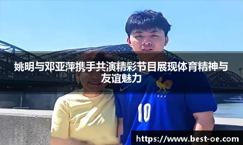 姚明与邓亚萍携手共演精彩节目展现体育精神与友谊魅力